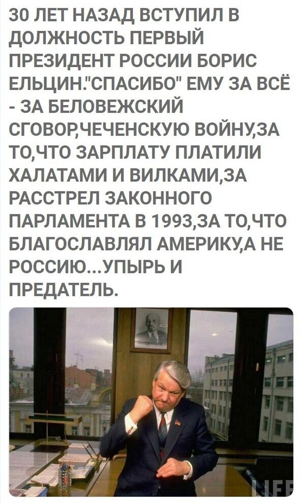 30 ЛЕТ НАЗАД ВСТУПИЛ В ДОЛЖНОСТЬ ПЕРВЫЙ ПРЕЗИДЕНТ РОССИИ БОРИС ЕЛЬЦИНСПАСИБО ЕМУ ЗА ВСЁ ЗА БЕЛОВЕЖСКИЙ СГОВОЕЧЕЧЕНСКУЮ ВОЙНУ3А Т0ЧТ0 ЗАРПЛАТУ ПЛАТИЛИ ХАЛАТАМИ И ВИЛКАМИ3А РАССТРЕЛ ЗАКОННОГО ПАРЛАМЕНТА В 19933А Т0ЧТ0 БЛАГОСЛАВЛЯП АМЕРИКУА НЕ РОССИЮУПЫРЬ И ПРЕДАТЕЛЬ Г