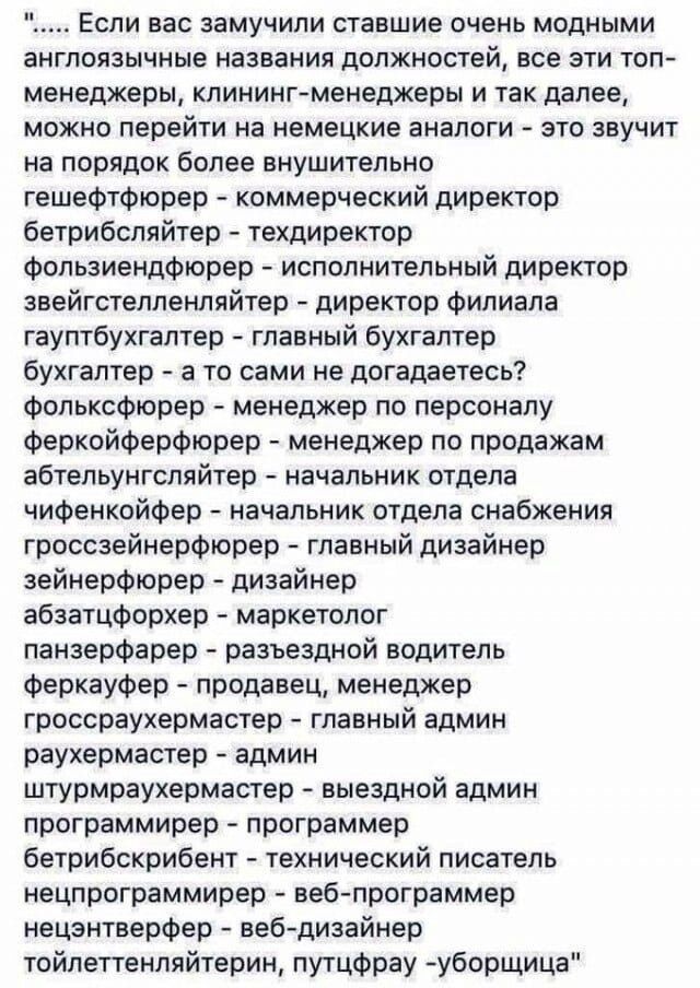 Если вас замучили ставшие очень модными англоязычные названия должностей все ЭТИ ТОП менеджеры клинингменеджеры и так далее можно перейти на немецкие аналоги это звучит на порядок более внушительно гешефтфюрер коммерческий директор бетрибспяйтер техдиректор фопьзиендфюрер исполнительный директор звейгстелпенляйтер директор филиала гауптбухгалтер главный бухгалтер бухгалтер а то сами не догадаетесь