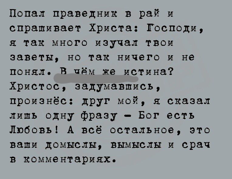 Попал праведник в рай и спрашивает Христа Господи так много изучал твои заветы но так ничего и не понял В чём же истина Христос задумавшись произнё0 друг мой сказал лишь одну фразу Бог есть Любовь А всё остальное это ваши домыслы вымыслы и срач в комментариях