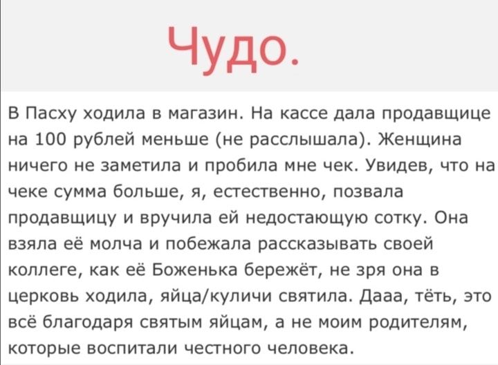 Чудо В Пасху ходила в магазин На кассе дала продавщице на 100 рублей меньше не расслышала Женщина ничего не заметила и пробила мне чек Увидев что на чеке сумма больше я естественно позвала продавщицу и вручила ей недостающую сотку Она взяла её молча и побежала рассказывать своей коллеге как её Боженька бережёт не зря она в церковь ходила яйцакуличи святила Дааа тёть это всё благодаря святым яйцам 