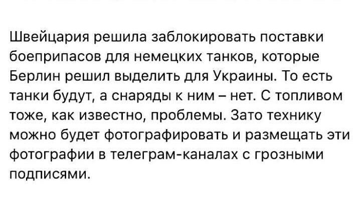 Швейцария решила заблокировать поставки боеприпасов для немецких танков которые Берлин решил выделить для Украины То есть танки будут а снаряды к ним нет С топливом тоже как известно проблемы Зато технику можно будет фотографировать и размещать эти Фотографии в телеграмканалах с грозными подписями