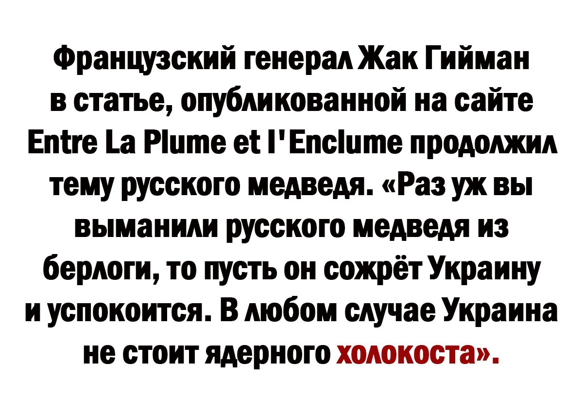 Французский генерал Жак Гийман в статье опубликованной на сайте Епіге а Рцте ет Епсцте продолжил тему русского медведя Раз уж вы выманили русского медведя из берлоги то пусть он сожрёт Украину и успокоится В любом случае Украина не стоит ядерного холокоста