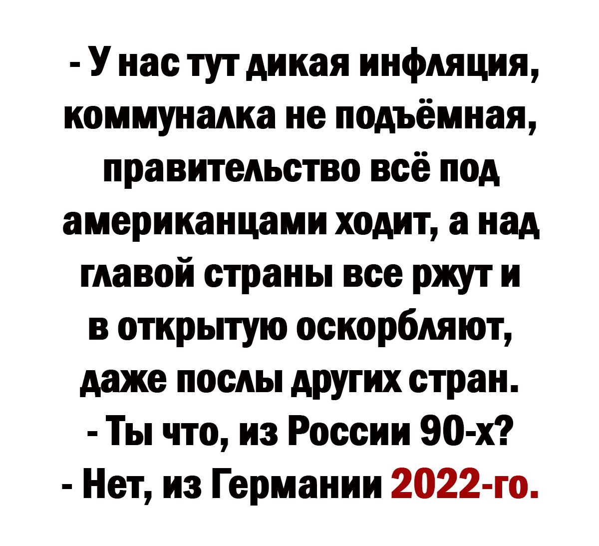 У нас тут дикая инфляция коммуналка не подъёмная правительство всё под американцами ходит а над главой страны все ржут и в открытую оскорбляют даже послы других стран Ты что из России 90 х Нет из Германии 2022 го