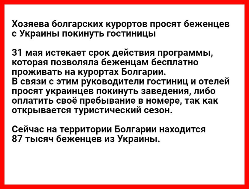 Хозяева болгарских курортов просят беженцев с Украины покинуть гостиницы 31 мая истекает срок действия программы которая позволяла беженцам бесплатно проживать на курортах Болгарии В связи с этим руководители гостиниц и отелей просят украинцев покинуть заведения либо оплатить своё пребывание в номере так как открывается туристический сезон Сейчас на территории Болгарии находится 87 тысяч беженцев 