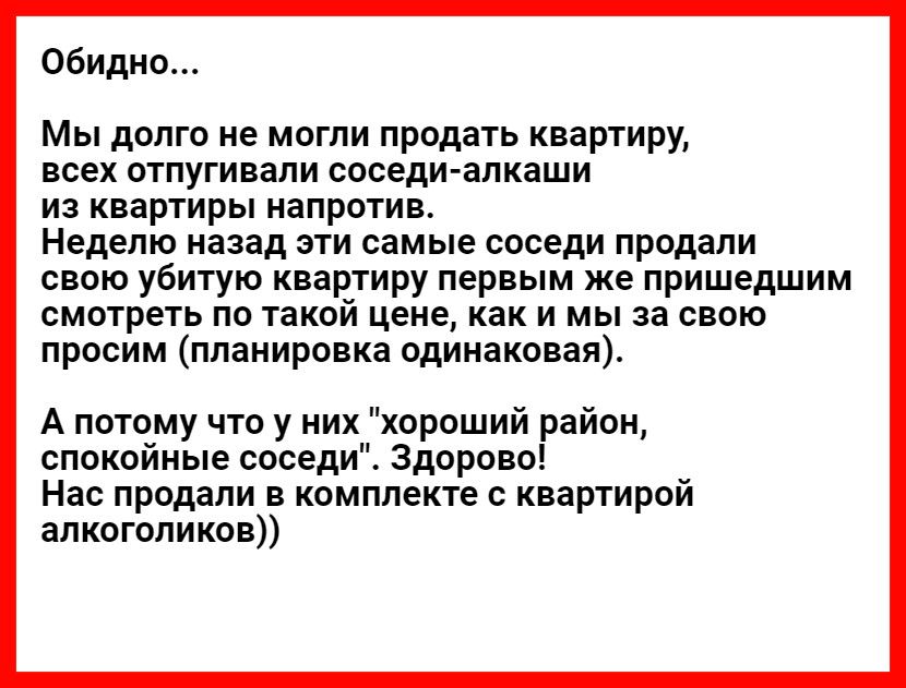 Обидно Мы долго не могли продать квартиру всех отпугивали соседи алкаши из квартиры напротив Неделю назад эти самые соседи продали свою убитую квартиру первым же пришедшим смотреть по такой цене как и мы за свою просим планировка одинаковая А потому что у них хороший район спокойные соседи Здорово Нас продали в комплекте с квартирой алкоголиков