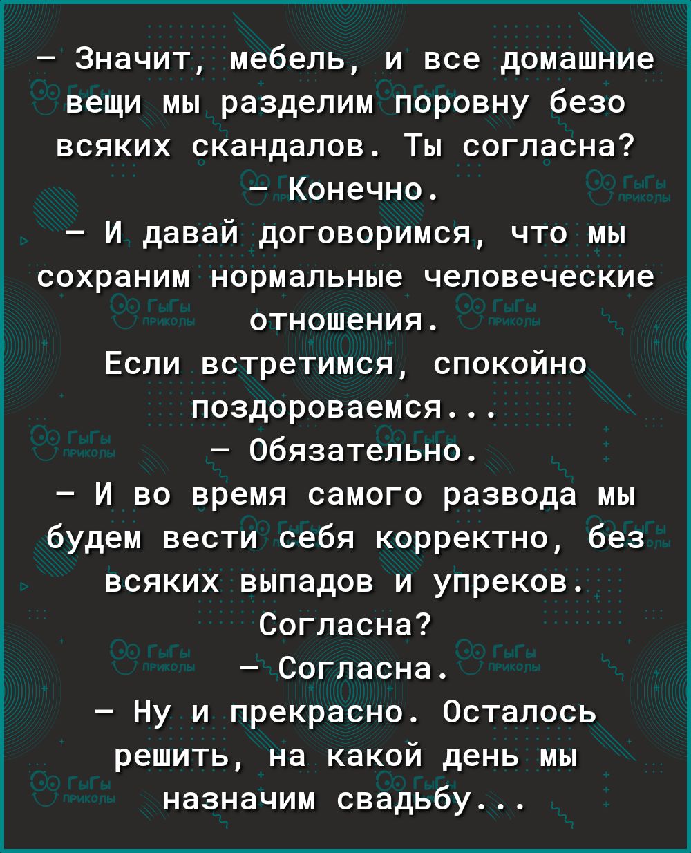 Значит мебель и все домашние вещи мы разделим поровну безо всяких скандалов Ты согласна Конечно И давай договоримся что мы сохраним нормальные человеческие отношения Если встретимся спокойно поздороваемся Обязательно И во время самого развода мы будем вести себя корректно без всяких выпадов и упреков Согласна Согласна Ну и прекрасно Осталось решить на какой день мы назначим свадьбу