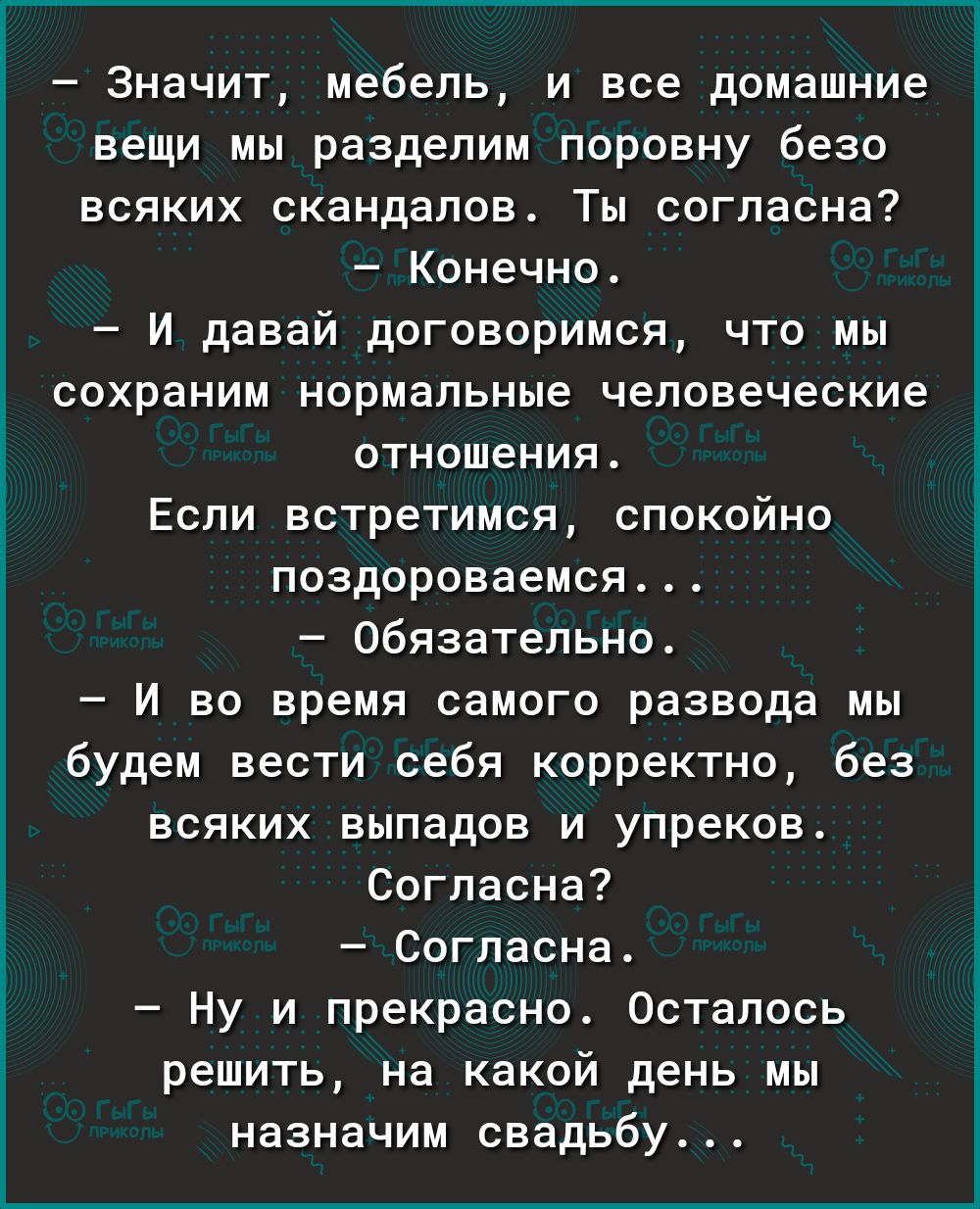 Значит мебель и все домашние вещи мы разделим поровну безо всяких скандалов Ты согласна Конечно И давай договоримся что мы сохраним нормальные человеческие отношения Если встретимся спокойно поздороваемся Обязательно И во время самого развода мы будем вести себя корректно без всяких выпадов и упреков Согласна Согласна Ну и прекрасно Осталось решить на какой день мы назначим свадьбу