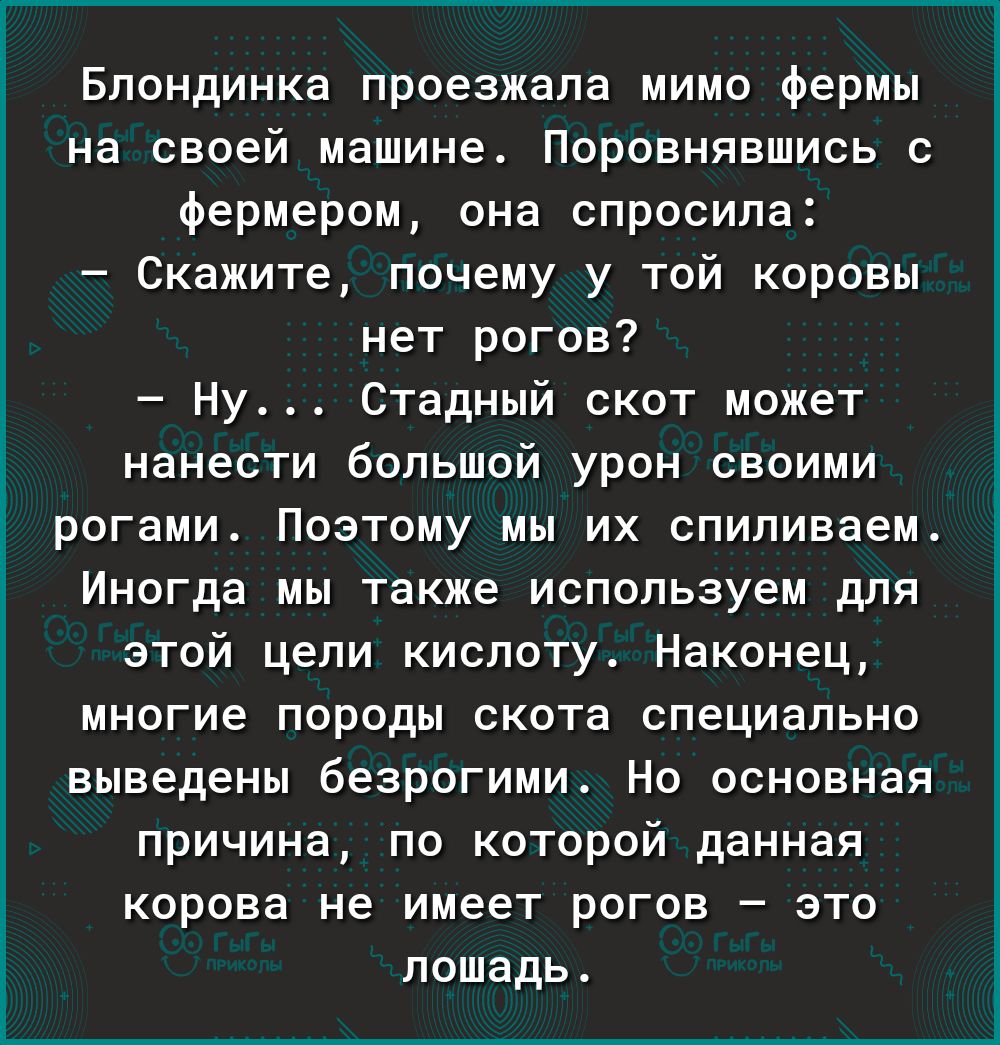 Блондинка проезжала мимо фермы на своей машине Поровнявшись с фермером она спросила Скажите почему у той коровы нет рогов Ну Стадный скот может нанести большой урон своими Ё рогами Поэтому мы их спиливаем Иногда мы также используем для этой цели кислоту Наконец многие породы скота специально выведены безрогими Но основная причина по которой данная корова не имеет рогов это лошадь