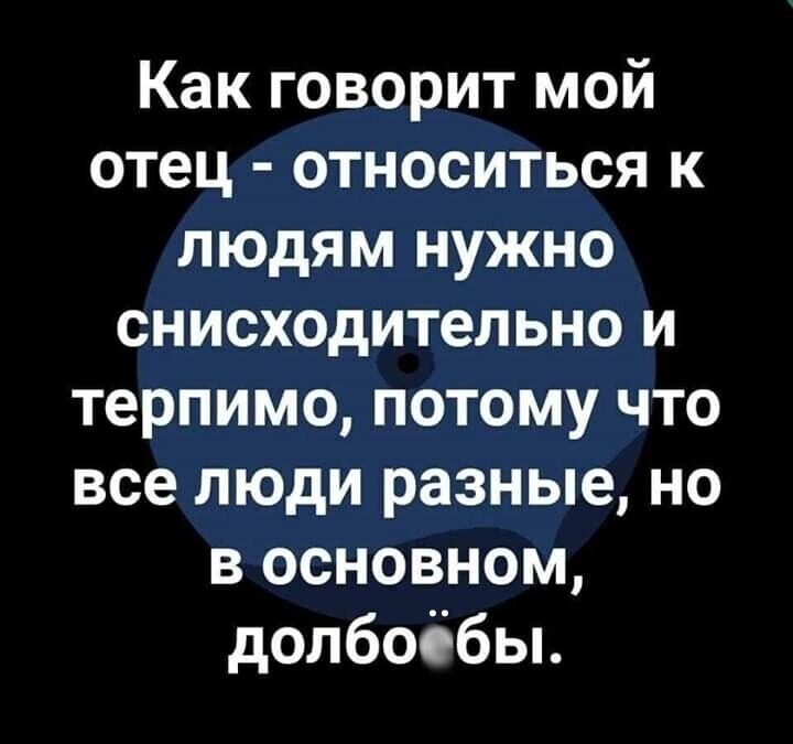 Как говорит мой отец относиться к людям нужно снисходительно и терпимо потому что все люди разные но в основном долбоббьь