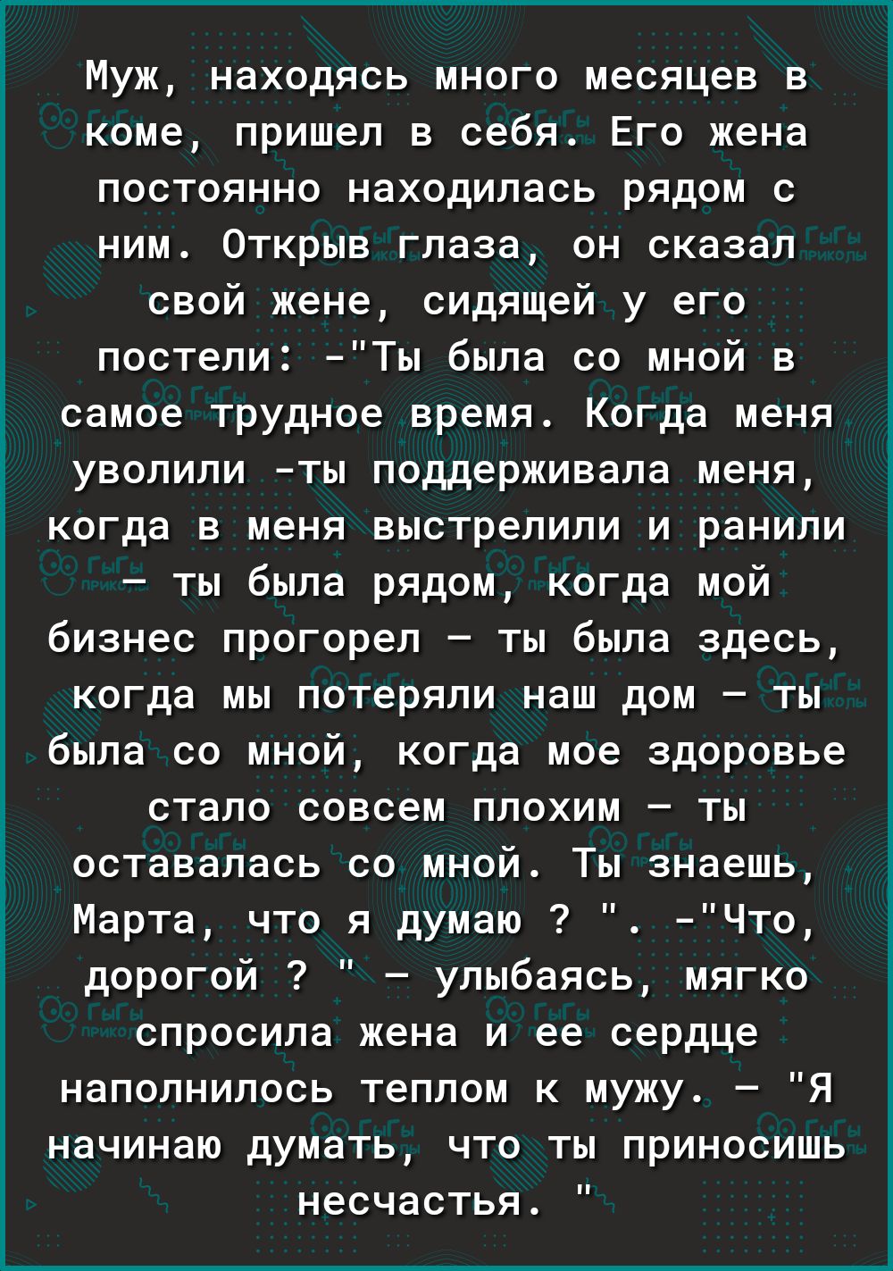 коме пришел в себя Его жена постоянно находилась рядом с ним Открыв глаза он сказал свой жене сидящей у его постели Ты была со мной в самое трудное время Когда меня уволили ты поддерживала меня когда в меня выстрелили и ранили ты была рядом когда мой бизнес прогорел ты была здесь когда мы потеряли наш дом ты была со мной когда мое здоровье стало совсем плохим ты оставалась со мной Ты знаешь Марта 