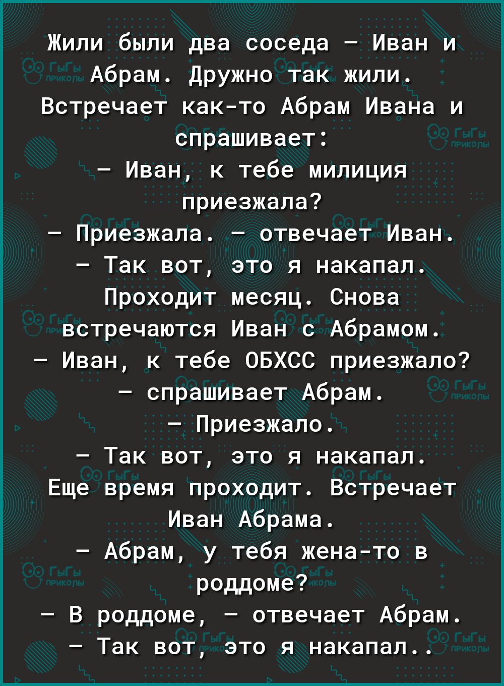 Жили были два соседа Иван и Абрам Дружно так жили Встречает как то Абрам Ивана и спрашивает Иван к тебе милиция приезжала Приезжала отвечает Иван Так вот это я накапал Проходит месяц Снова встречаются Иван 0 Абрамом Иван к тебе ОБХСС приезжало спрашивает Абрам Приезжало Так вот это я накапал Еще время проходит Встречает Иван Абрама Абрам у тебя жена то в роддоме В роддоме отвечает Абрам Так вот эт