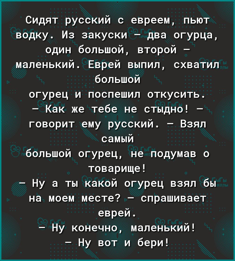 Сидят русский с евреем пьют водку Из закуски два огурца один большой второй маленький Еврей выпил схватил большой огурец и поспешил откусить Как же тебе не стыдно говорит ему русский Взял самый большой огурец не подумав о товарище Ну а ты какой огурец взял бы на моем месте спрашивает еврей Ну конечно маленький Ну вот и бери