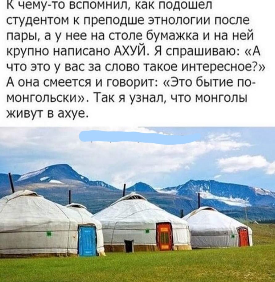 К чему то вспомнил как подошел студентом к преподше этнологии после пары а у нее на столе бумажка и на ней крупно написано АХУЙ Я спрашиваю А что это у вас за слово такое интересное А она смеется и говорит Это бытие по монгольски Так я узнал что монголы живут в ахуе