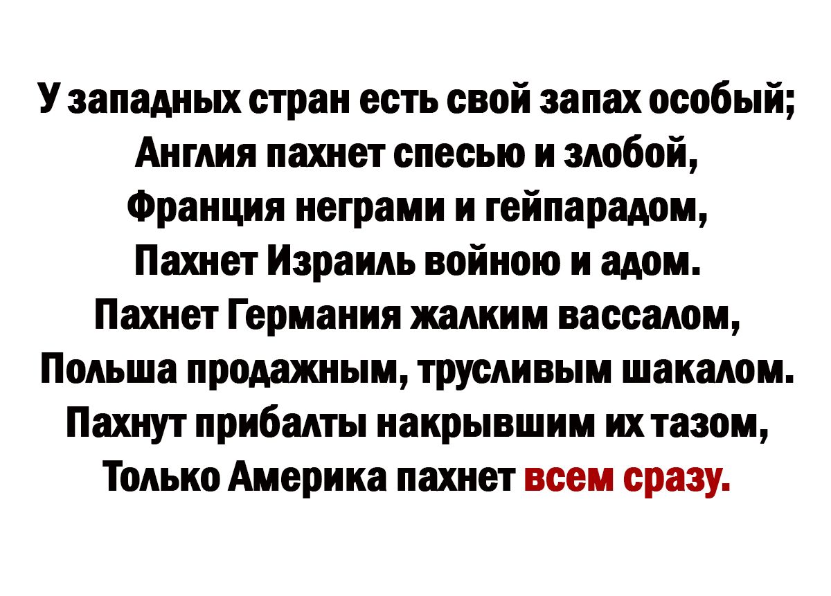 У западных стран есть свой запах особый Англия пахнет спесью и злобой Франция неграми и гейпарадом Пахнет Израиль войною и адом Пахнет Германия жалким вассалом Польша продажным трусливым шакалом Пахнут прибалты накрывшим их тазом Только Америка пахнет всем сразу