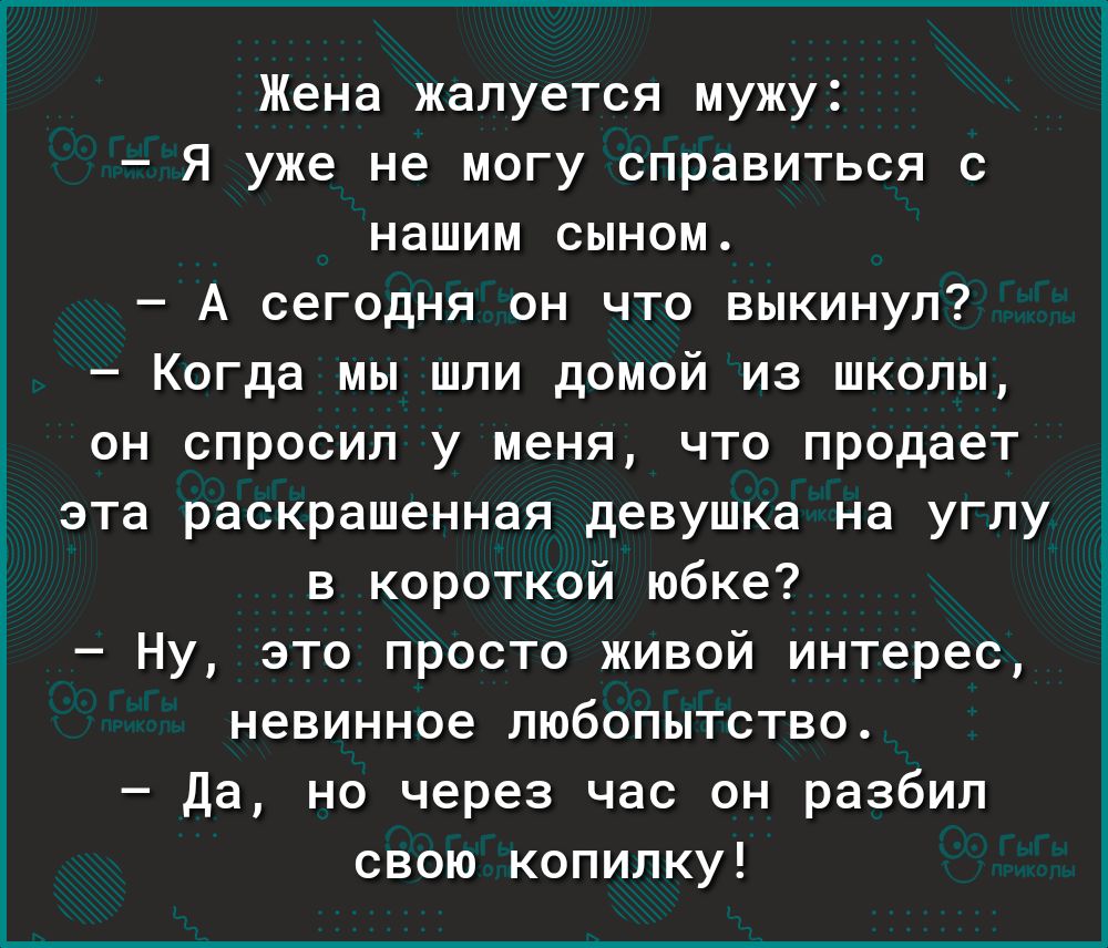 Жена жалуется мужу Я уже не могу справиться с нашим сыном А сегодня он что выкинул Когда мы шли домой из школы он спросил у меня что продает эта раскрашенная девушка на углу в короткой юбке Ну это просто живой интерес невинное любопытство да но через час он разбил свою копилку