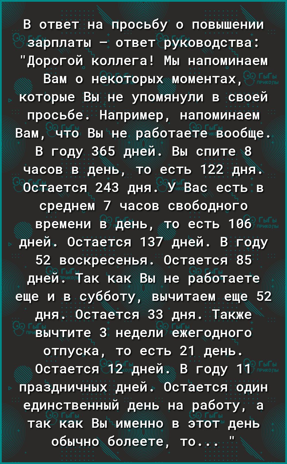 В ответ на просьбу о повышении зарплаты ответ руководства дорогой коллега Мы напоминаем Вам о некоторых моментах которые Вы не упомянули в своей просьбе Например напоминаем Вам что Вы не работаете вообще В году 365 дней Вы спите 8 часов в день то есть 122 дня Остается 243 дня У Вас есть в среднем 7 часов свободного времени в день то есть 106 дней Остается 137 дней В году 52 воскресенья Остается 85