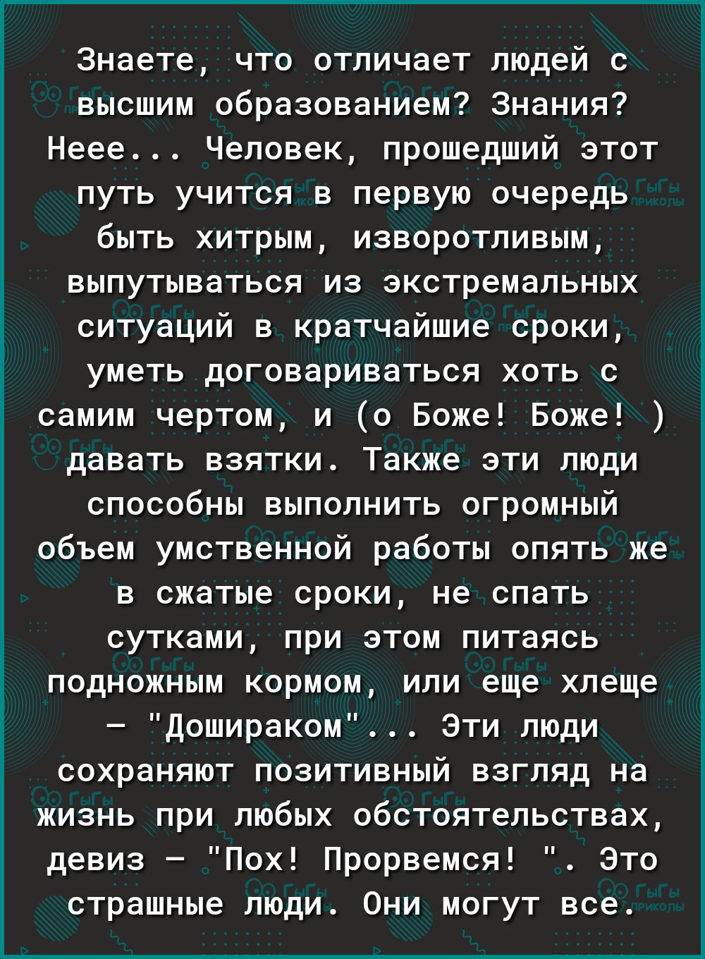 Знаете что отличает людей с высшим образованием Знания Неее Человек прошедший этот путь учится в первую очередь быть хитрым изворотпивым выпутываться из экстремальных ситуаций в кратчайшие сроки уметь договариваться хоть с самим чертом и о Боже Боже давать взятки Также эти люди способны выполнить огромный объем умственной работьі опять же в сжатые сроки не спать сутками при этом питаясь подножным 