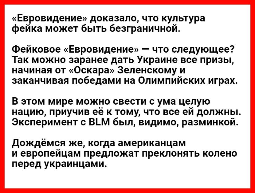 Евровидение доказало что культура фейка может быть безграничной Фейковое Евровидение что следующее Так можно заранее дать Украине все призы начиная от Оскара Зеленскому и заканчивая победами на Олимпийских играх В этом мире можно свести с ума целую нацию приучив её к тому что все ей должны Эксперимент с ВМ был видимо разминкой Дождёмся же когда аме