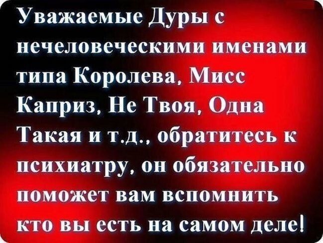 Уважаемые Дуры с нечеловеческими именами типа Королева Мисс Каприз Не Твоя Одна Такая и тд обратитесь к психиатру он обязательно поможет вам вспомнить кто вы есть на самом деле