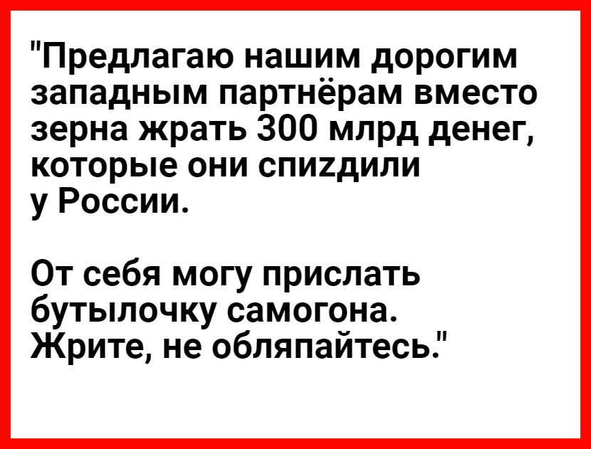 Предлагаю нашим дорогим западным партнёрам вместо зерна жрать 300 млрд денег которые они спигдили у России От себя могу прислать бутылочку самогона Жрите не обляпайтесь