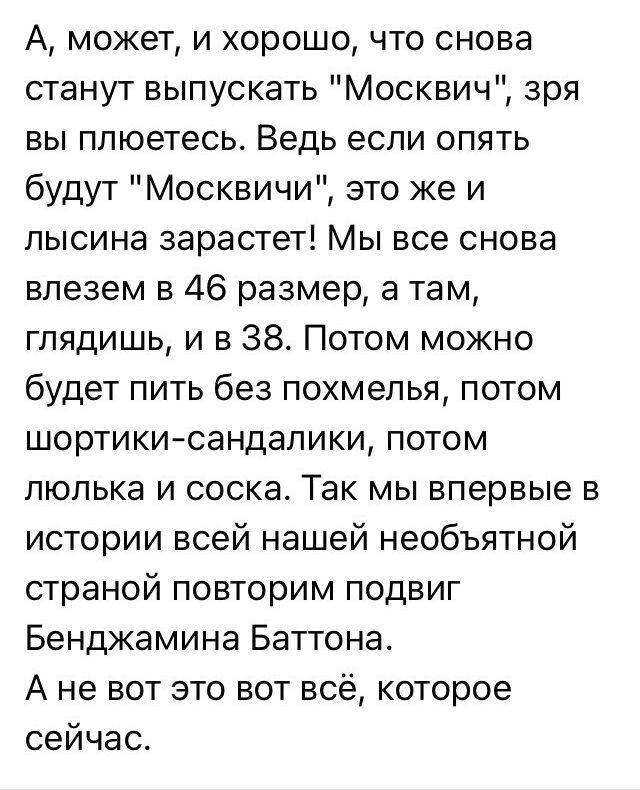 А может и хорошо что снова станут выпускать Москвич зря вы плюетесь Ведь если опять будут Москвичи это же и лысина зарастет Мы все снова влезем в 46 размер а там глядишь и в 38 Потом можно будет пить без похмелья потом шортики сандалики потом люлька и соска Так мы впервые в истории всей нашей необъятной страной повторим подвиг Бенджамина Баттона Ан
