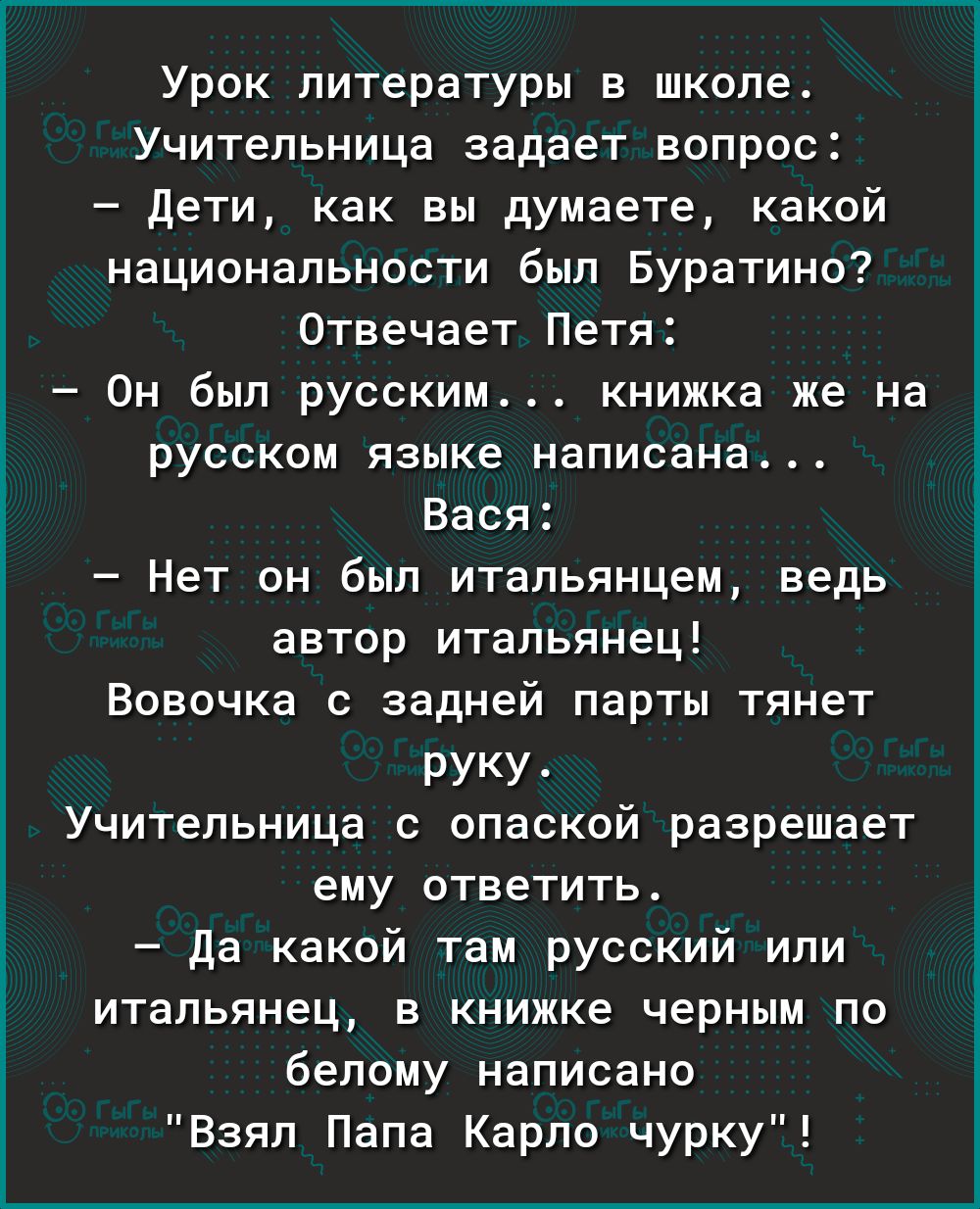 Урок литературы в школе Учительница задает вопрос дети как вы думаете какой национальности был Буратино Отвечает Петя Он был русским книжка же на русском языке написана Вася Нет он был итальянцем ведь автор итальянец Вовочка задней парты тянет руку Учитепьница опаской разрешает ему ОТВЕТИТЬ да какой там русский или ИТВЛЬЯНЕЦ В КНИЖКе черным ПО белому НЗПИСВНО Взял Пала Карло чурку