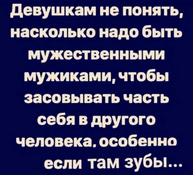 Девушкам не понять насколько надо быть мужественными мужиками чтобы засовывать часть себя в другого человека особенно если там зубы