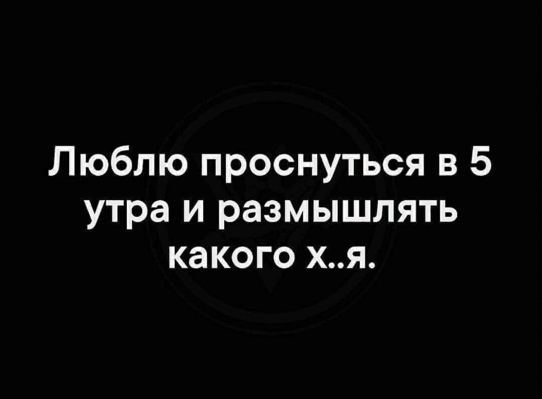 Люблю проснуться в 5 утра и размышлять какого хя