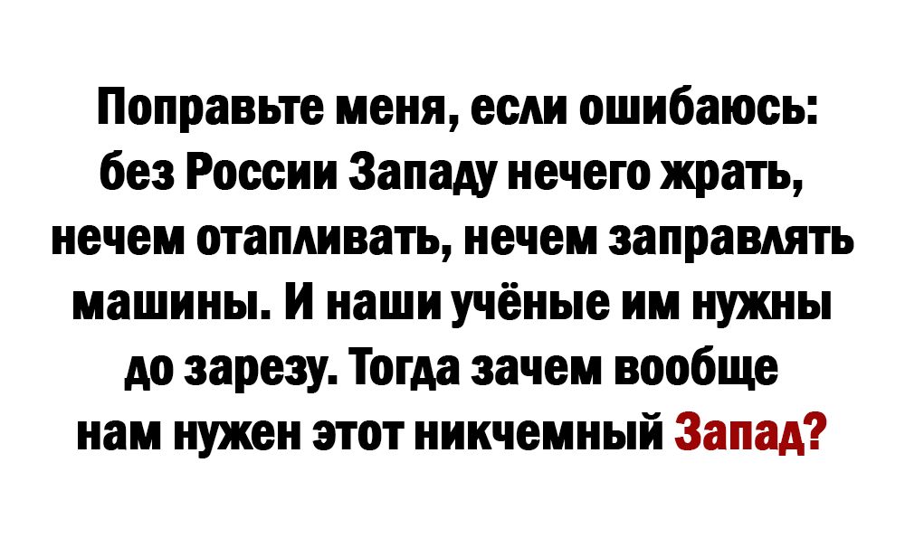 Поправьте меня если ошибаюсь без России Западу нечего жрать нечем отапливать нечеи заправлять машины И наши учёные им нужны до заразу Тогда зачем вообще нам нужен этот никчемный Запад