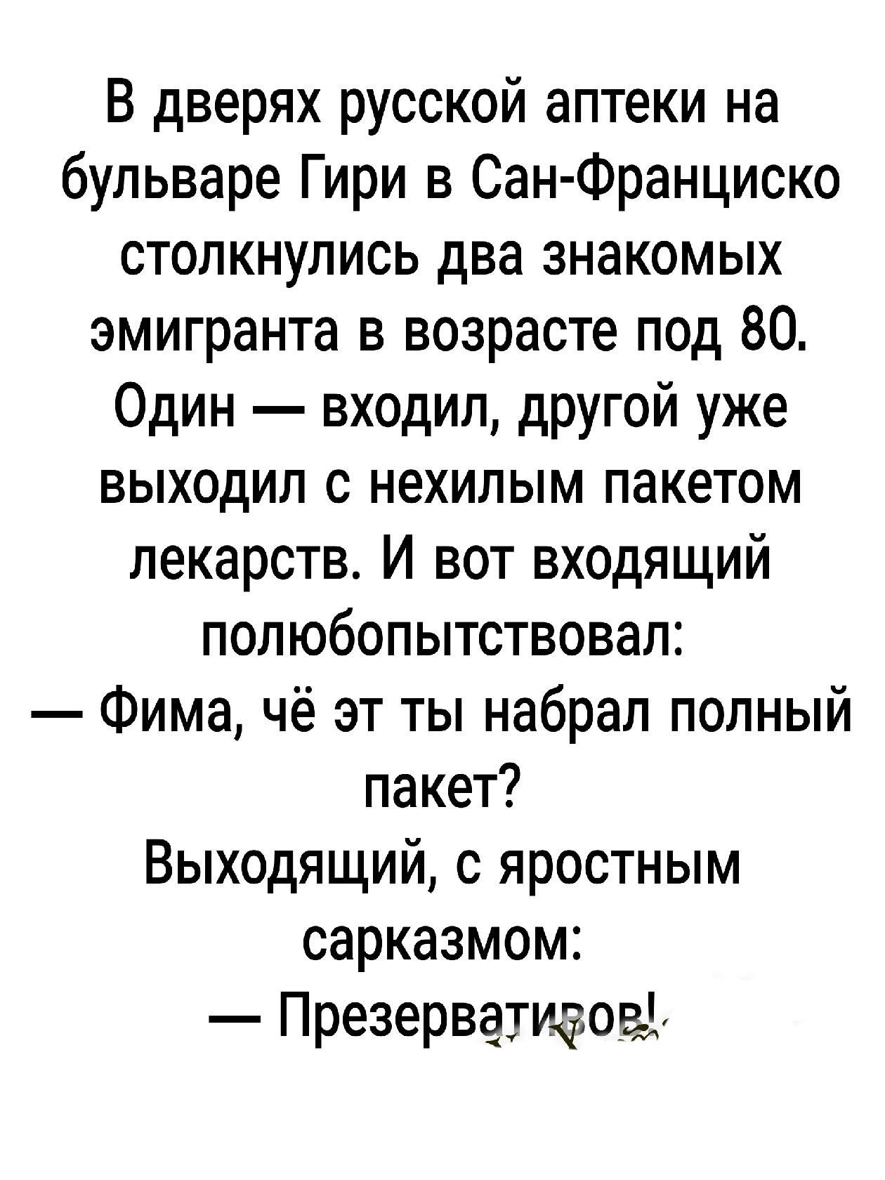 В дверях русской аптеки на бульваре Гири в Сан Франциско столкнулись два знакомых эмигранта в возрасте под 80 Один входил другой уже выходил с нехилым пакетом лекарств И вот входящий полюбопытствовал Фима чё эт ты набрал полный пакет Выходящий с яростным сарказмом Презерватизов