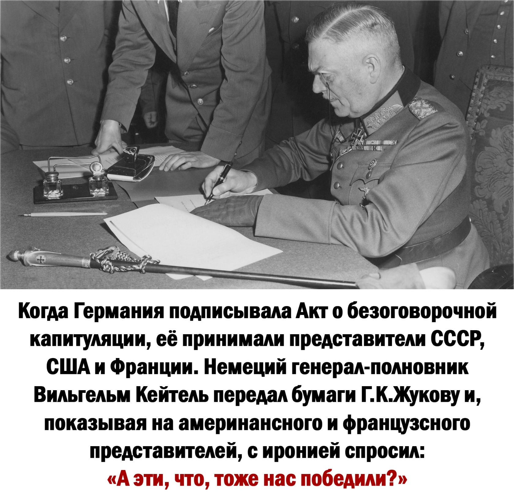 Когда Германия подписывала Акт о безоговорочной капитуляции её принимали представители СССР СШАи Франции Немеций генерал полновник Вильгельм Кейтель передал бумаги ГКЖукову и показывая на америнансного и французсного представителей с иронией спросил А эти что тоже нас победили