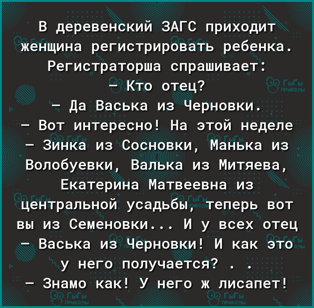 В деревенский ЗАГС приходит женщина регистрировать ребенка Регистраторша спрашивает Кто отец Да Васька из Черновки Вот интересно На этой неделе Зинка из Сосновки Манька из Волобуевки Валька из Митяева Екатерина Матвеевна из центральной усадьбы теперь вот вы из Семеновки И у всех отец Васька из Черновки И как это у него получается Знамо как У него ж