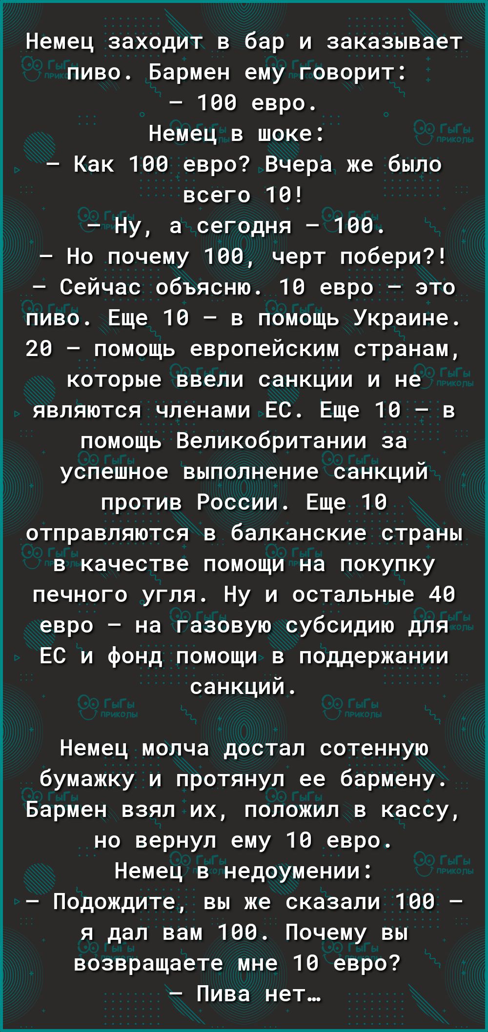 Немец заходит в бар и заказывает пиво Бармен ему говорит 100 евро Немец в шоке Как 100 евро Вчера же было всего 10 Ну а сегодня 100 Но почему 100 черт побери Сейчас объясню 10 евро это пиво Еще 10 в помощь Украине 20 помощь европейским странам которые ввели санкции и не являются членами ЕС Еще 10 в помощь Великобритании за успешное выполнение санкц