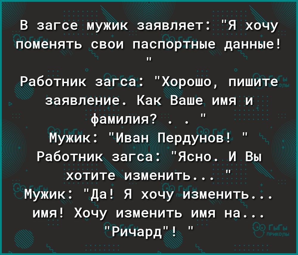 В загсе мужик заявляет Я хочу поменять свои паспортные данные Работник загса Хорошо пишите заявление Как Ваше имя и фамилия Мужик Иван Пердунов Работник загса Ясно И Вы хотите изменить Мужик Да Я хочу изменить имя Хочу изменить имя на Ричард