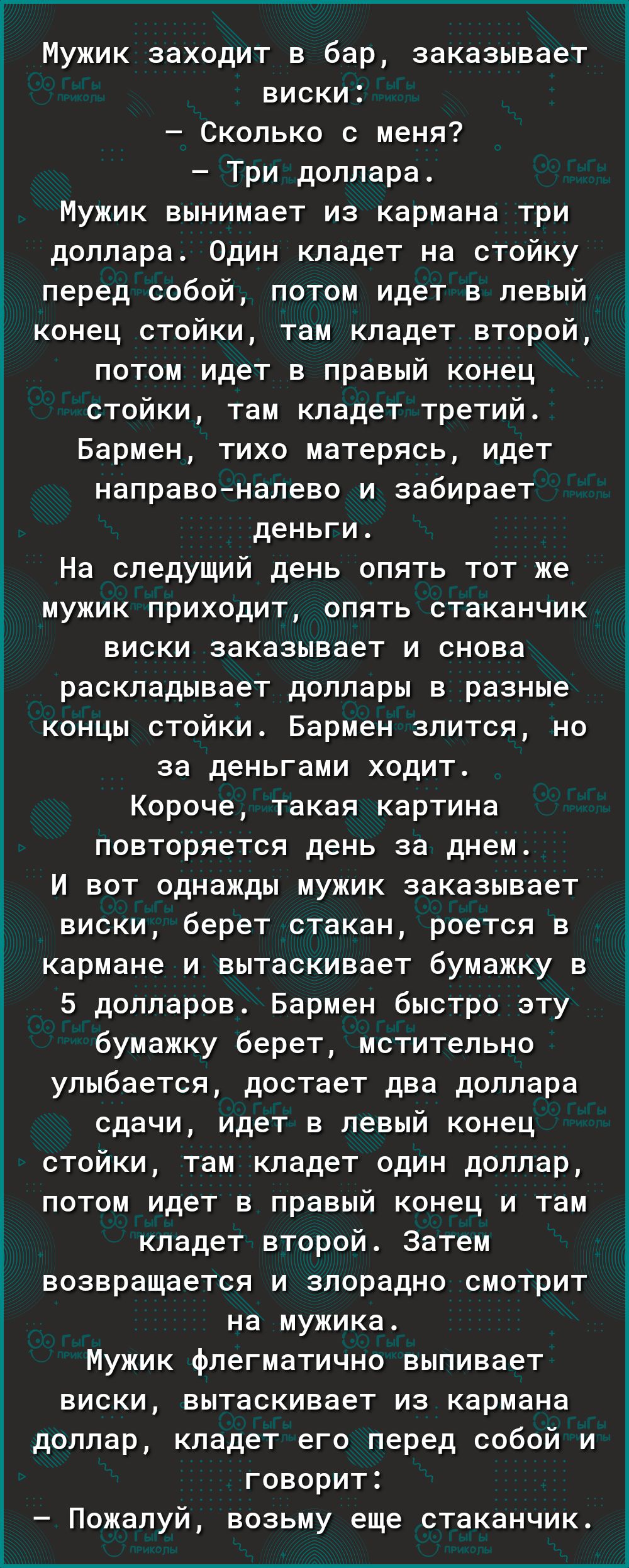 Г________ Мужик заходит в бар заказывает виски Сколько с меня Три доллара Мужик вынимает из кармана три доллара Один кладет на стойку перед собой потом идет в левый конец стойки там кладет второй потом идет в правый конец стойки там кладет третий Бармен тихо матерясь идет направоналево и забирает деньги На следущий день опять тот же мужик приходит опять стаканчик виски заказывает и снова раскладыв