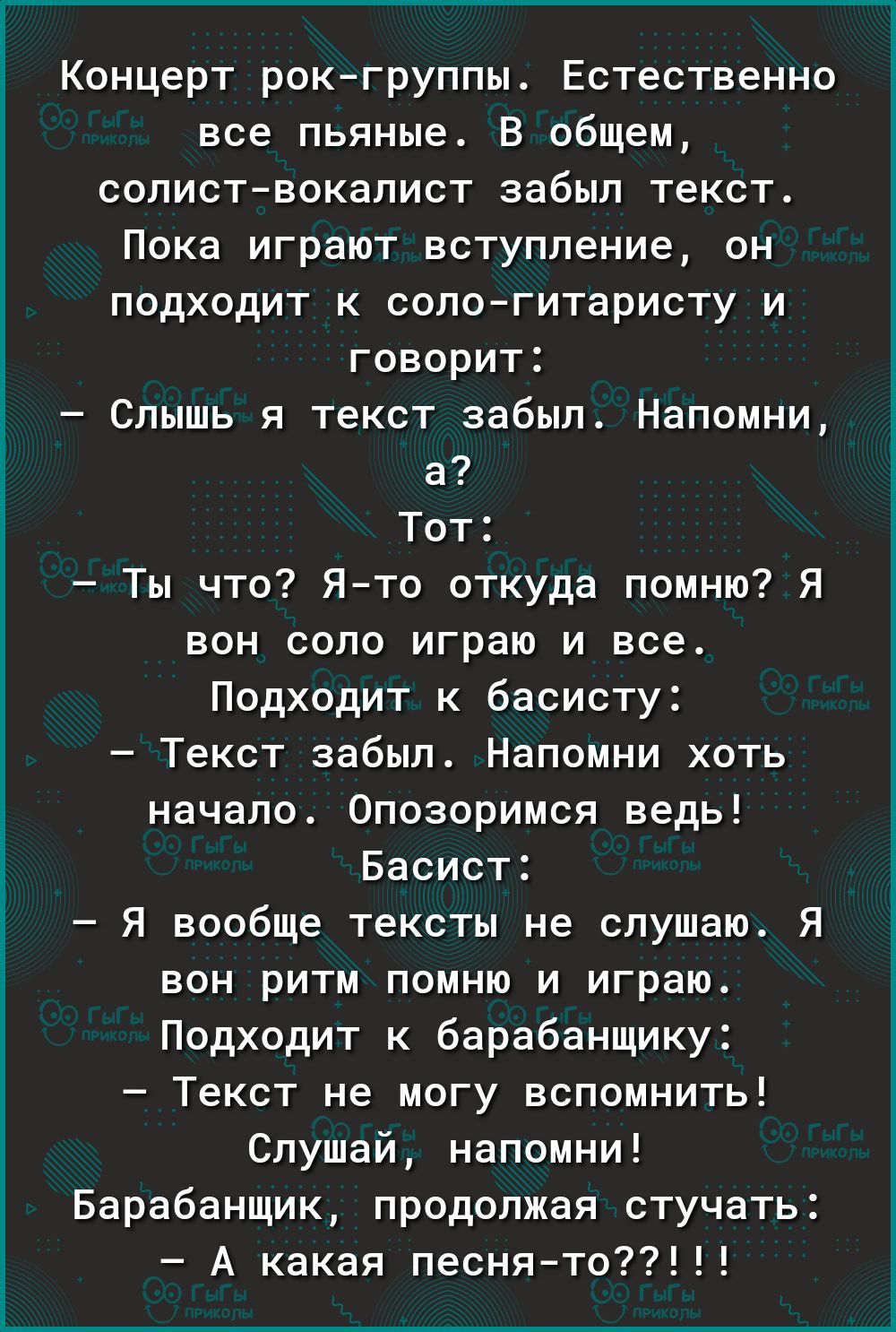 Концерт рок группы Естественно все пьяные В общем солиствокалист забыл текст Пока играют вступление он подходит к сологитаристу и говорит Спышь я текст забыл Напомни а Тот Ты что Ято откуда помню Я вон сопо играю и воет Подходит к басисту Текст забыл Напомни хоть начало Опозоримся ведь Басист Я вообще тексты не слушаю Я вон ритм помню и играм Подходит к барабанщику Текст не могу вспомнить Слушай н