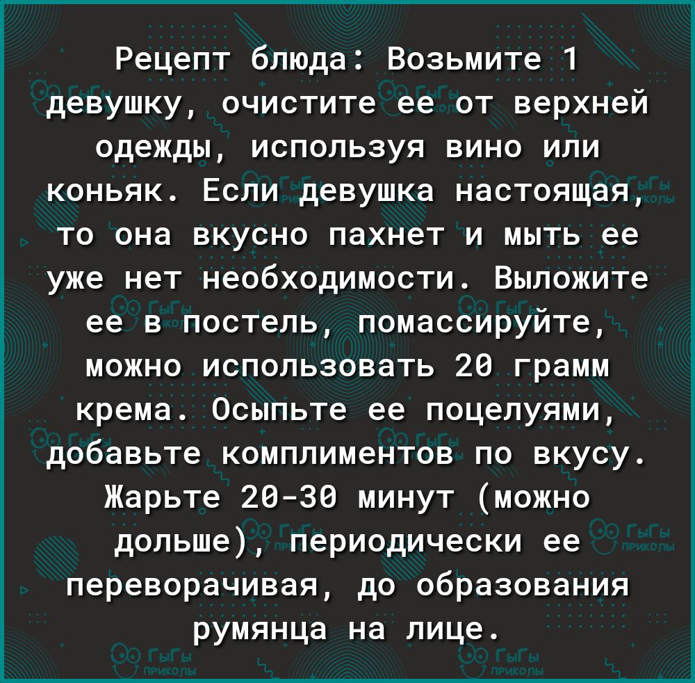 Рецепт блюда Возьмите 1 девушку очистите ее от верхней одежды используя вино или коньяк Если девушка настоящая то она вкусно пахнет и мыть ее уже нет необходимости Выложите ее в постель помассируйте можно использовать 26 грамм крема Осыпьте ее поцелуями добавьте комплиментов по вкусу Жарьте 2039 минут можно дольше периодически ее переворачивая до образования румянца на лице