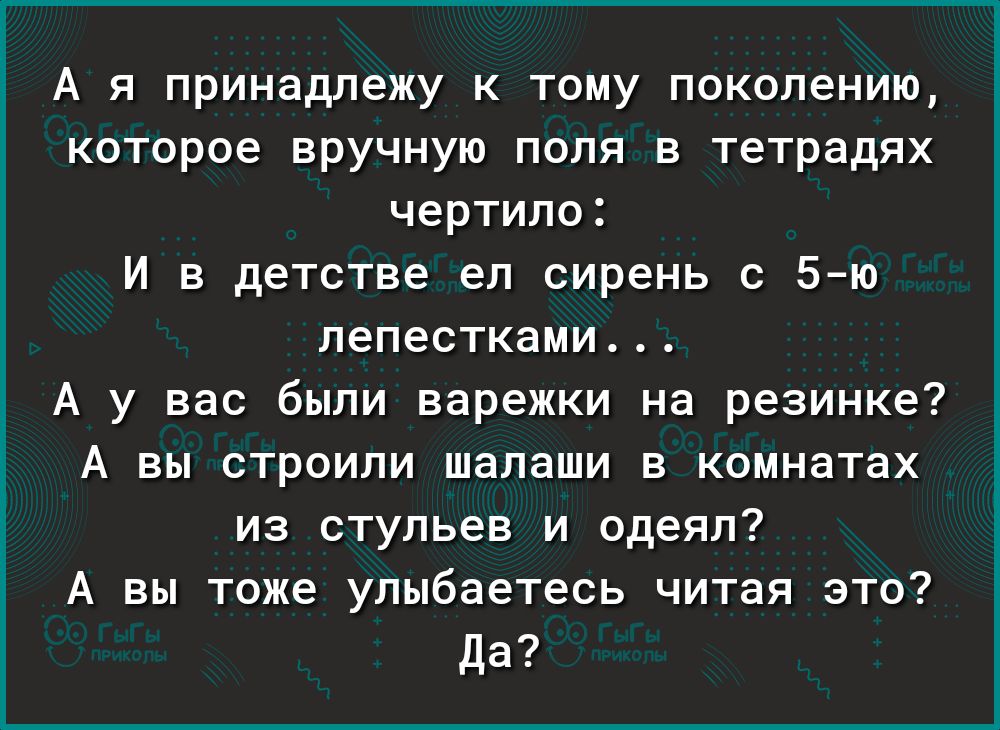 А я принадлежу к тому поколению которое вручную поля в тетрадях чертило И в детстве ел сирень с 5 ю лепестками А у вас были варежки на резинке А вы строили шалаши в комнатах из стульев и одеял А вы тоже улыбаетесь читая это Да
