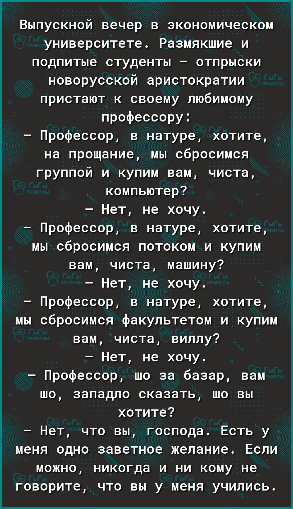 Выпускной вечер в экономическом университете Размякшие и подпитые студенты отпрыски новорусской аристократии пристают к своему любимому профессору Профессор в натуре хотите на прощание мы сбросимся группой и купим вам чиста компьютер Нет не хочу Профессор в натуре хотите мы сбросимся потоком и купим вам чиста машину Нет не хочу Профессор в натуре хотите мы сбросимся факультетом и купим вам чиста в
