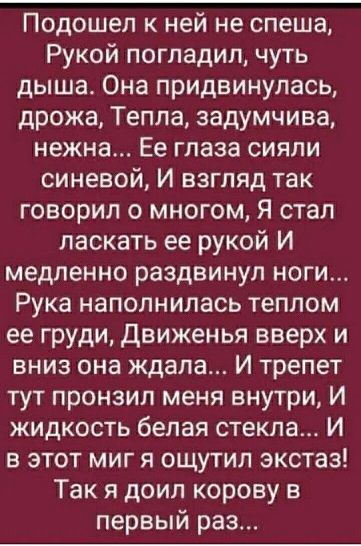 Подошел к ней не спеша Рукой погладил чуть дыша Она придвинулась дрожа Тепла задумчива нежна Ее глаза сияли синевой И взгляд так говорил о многом Я стал ласкать ее рукой И медленно раздвинул ноги Рука наполнилась теплом ее груди движенья вверх и вниз она ждала И трепет тут пронзил меня внутри И жидкость белая стекла И в этот миг я ощутил экстаз Так я доил корову в первый раз