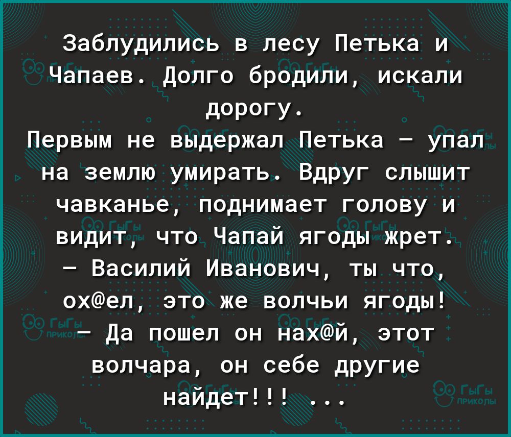 Заблудипись лесу Петька и Чапаев долго бродили искали дорогу Первым не выдержал Петька упал на землю умирать Вдруг слышит чавканье поднимает голову и видит что Чапай ягоды жрет Василий Иванович ты что охеп это же волчьи ягоды Да пошел он нахй этот вопчара он себе другие найдет