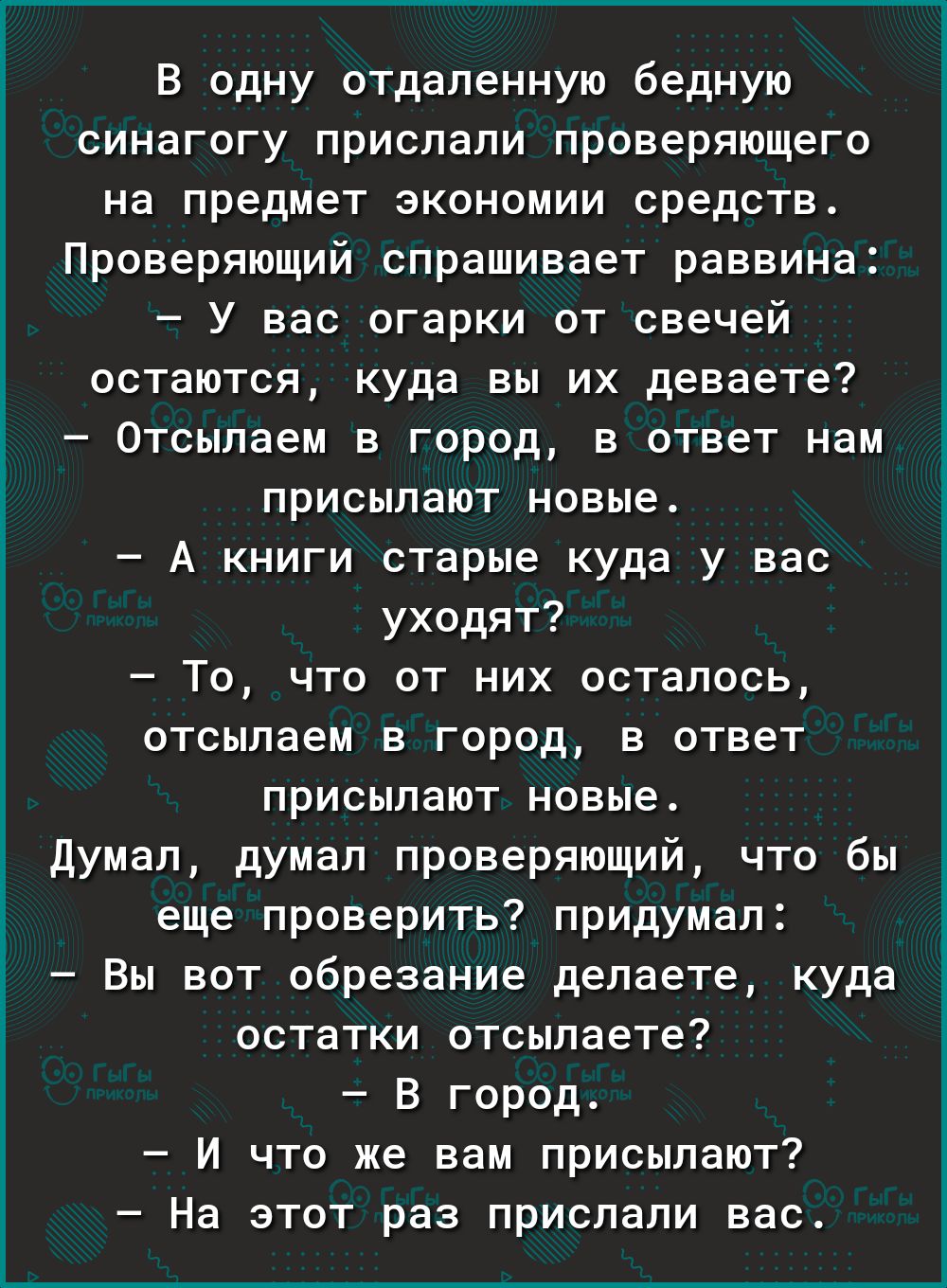 В одну отдаленную бедную синагогу прислали проверяющего на предмет экономии средств Проверяющий спрашивает раввина У вас огарки от свечей остаются куда вы их деваете Отсылаем в город в ответ нам присылают новые А книги старые куда у вас уходят То что от них осталось отсыпаем в город в ответ присылают новые думал думал проверяющий что бы еще проверить придумал Вы вот обрезание делаете куда остатки 