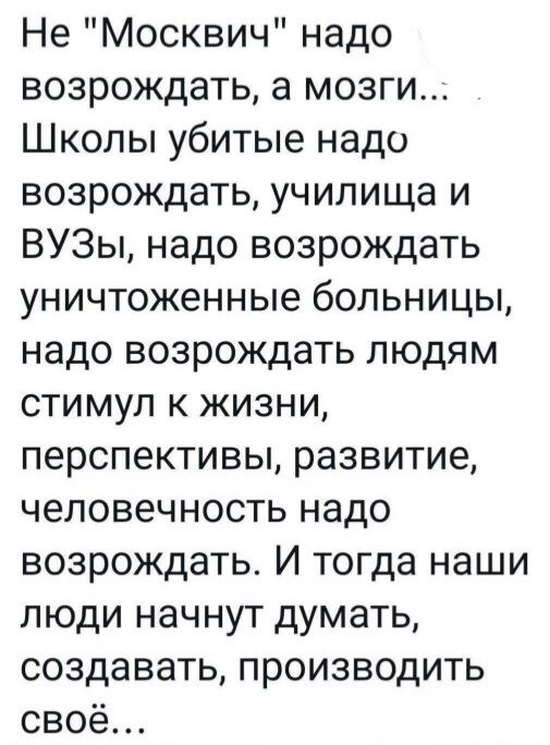 Не Москвич надо возрождать а мозги Школы убитые надо возрождать училища и ВУЗы надо возрождать уничтоженные больницы надо возрождать людям стимул к жизни перспективы развитие человечность надо возрождать И тогда наши люди начнут думать создавать производить своё