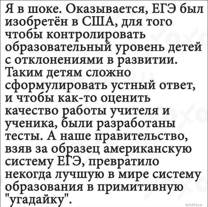 Я в шоке Оказывается ЕГЭ был изобретён в США для того чтобы контролировать образовательным уровень детей с отклонениями в развитии Таким детям сложно сформулировать устный ответ и чтобы както оценить качество работы учителя и ученика ыли разработаны тесты А наше правительство взяв за образец американскую систему В Э превратило некогда лучшую в мире систему образования в примитивную угадаику