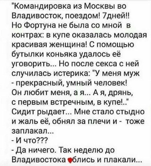 Командировка из Москвы во Владивосток поездом 7дней Но Фортуна не была со мной в контрах в купе оказалась молодая красивая женщина С помощью бутылки коньяка удалось её уговорить Но после секса с ней случилась истерика У меня муж прекрасный умный человек Он любит меня а я А я дрянь с первым встречным в купе Сидит рыдает Мне стало стыдно и жаль её обнял за плечи и тоже заплакал И что Да ничего Так н