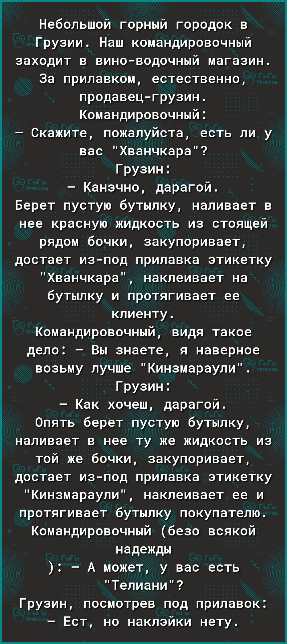 Небольшой горный городок в Грузии Наш командировочный заходит в виноводочный магазин За прилавком естественно продавецгрузин Командировочныи Скажите пожалуйста есть ли у вас Хванчкара Грузин Канэчно дарагой Берет пустую бутылку наливает в нее красную жидкость из стоящей рядом бочки закупоривает достает иапод прилавка этикетку Хванчкара наклеивает на бутылку и протягивает ее клиенту Командировочный