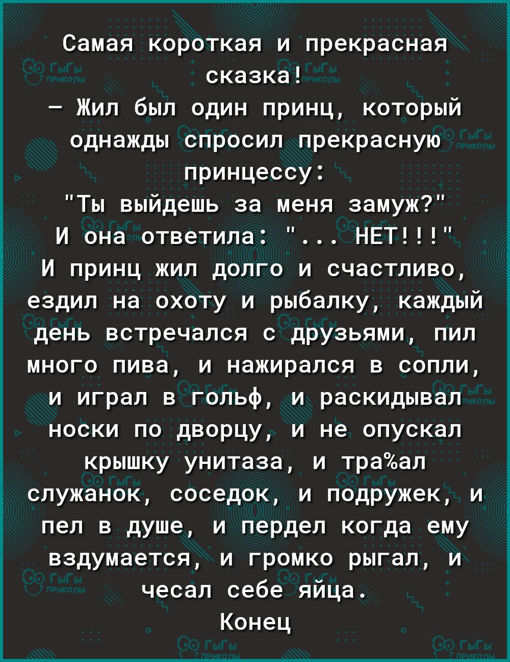 Самая короткая и прекрасная сказка Жил был один принц который однажды спросип прекрасную принцессу Ты выйдешь за меня замуж И она ответила НЕТ И принц жил долго и счастливо ездил на охоту и рыбалку каждый день встречался с друзьями пил много пива и нажирапся в сопли и играл в гольф и раскидывал носки по дворцу и не опускал крышку унитаза и траап спужанок соседок и подружек и пел в душе и пердел ко