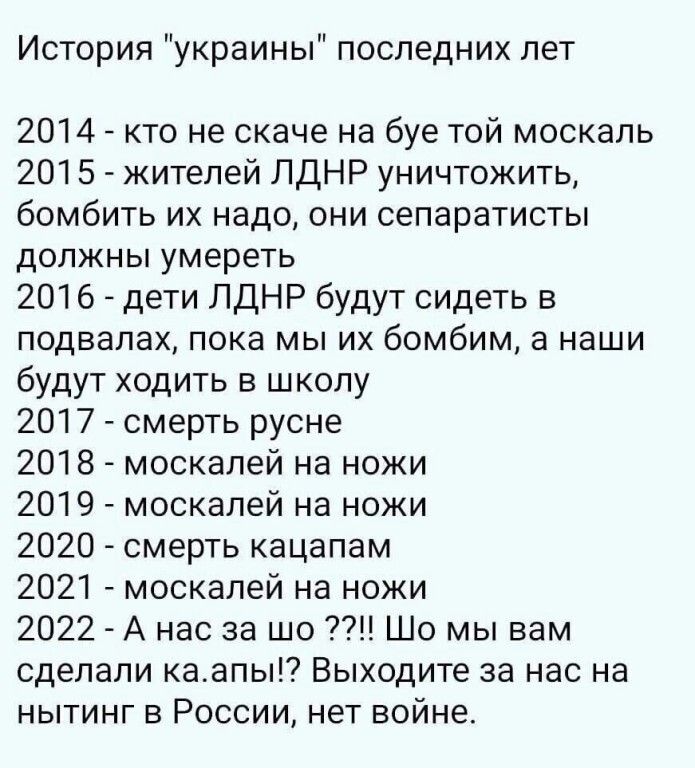 История украины последних лет 2014 А кто не скаче на буе той москаль 2015 жителей ЛдНР уничтожить бомбить их надо они сепаратисты должны умереть 2016 дети ЛДНР будут сидеть в подвалах пока мы их бомбим а наши будут ходить в школу 2017 смерть русне 2018 москалей на ножи 2019 москалей на ножи 2020 смерть кацапам 2021 москалей на ножи 2022 А нас за шо Шо мы вам сделали каапы Выходите за нас на нытинг