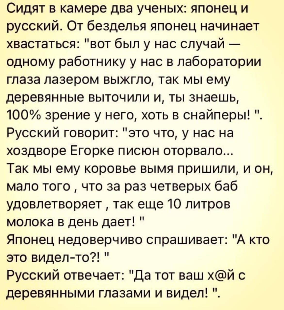 Сидят в камере два ученых японец и русский От безделья японец начинает хвастаться вот был у нас случай одному работнику у нас в лаборатории глаза лазером выжгпо так мы ему деревянные выточили и ты знаешь 100 зрение у него хоть в снайперы Русский говорит это что у нас на хоздворе Егорке писюн оторвало Так мы ему коровье вымя пришили и он мало того что за раз четверых баб удовлетворяет так еще 10 ли