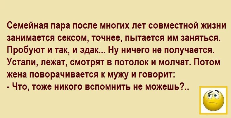 Семейная пара после многих лет совместной жизни запишется сексом точнее пытается им нияться Пробуют и так и эдак Ну ничего не получается Устапи лежат смотрят в потолок и молчат Потом жена поворачивается к мужу и говорит Что тоже никого вспомнить не можешьі